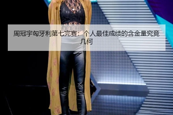周冠宇匈牙利第七完赛：个人最佳成绩的含金量究竟几何